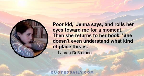 Poor kid,' Jenna says, and rolls her eyes toward me for a moment. Then she returns to her book. 'She doesn't even understand what kind of place this is.