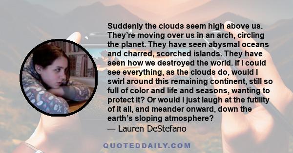 Suddenly the clouds seem high above us. They’re moving over us in an arch, circling the planet. They have seen abysmal oceans and charred, scorched islands. They have seen how we destroyed the world. If I could see