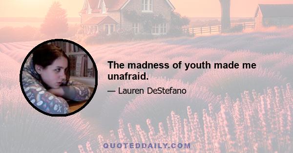 The madness of youth made me unafraid.