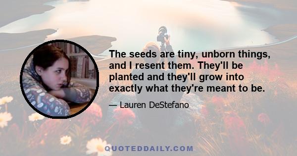 The seeds are tiny, unborn things, and I resent them. They'll be planted and they'll grow into exactly what they're meant to be.