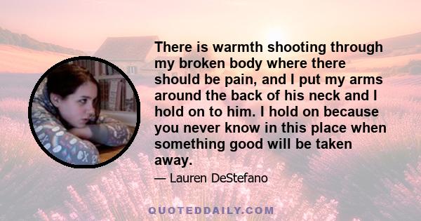 There is warmth shooting through my broken body where there should be pain, and I put my arms around the back of his neck and I hold on to him. I hold on because you never know in this place when something good will be