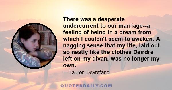 There was a desperate undercurrent to our marriage--a feeling of being in a dream from which I couldn't seem to awaken. A nagging sense that my life, laid out so neatly like the clothes Deirdre left on my divan, was no