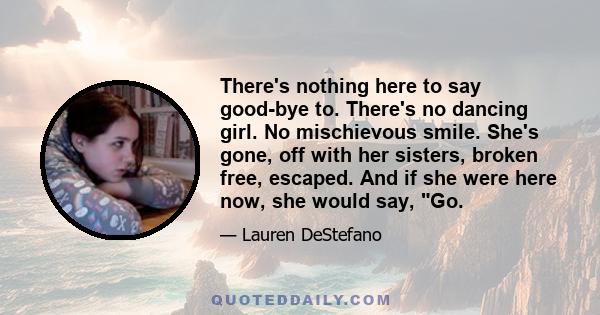 There's nothing here to say good-bye to. There's no dancing girl. No mischievous smile. She's gone, off with her sisters, broken free, escaped. And if she were here now, she would say, Go.