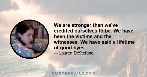 We are stronger than we've credited ourselves to be. We have been the victims and the witnesses. We have said a lifetime of good-byes.