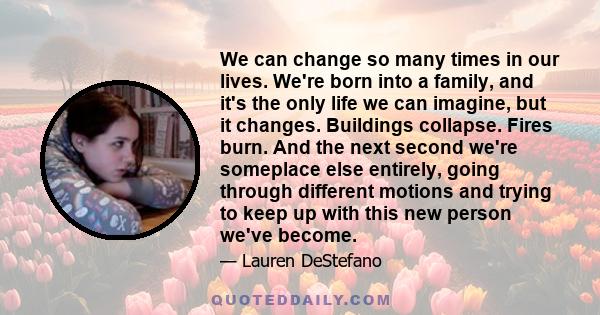 We can change so many times in our lives. We're born into a family, and it's the only life we can imagine, but it changes. Buildings collapse. Fires burn. And the next second we're someplace else entirely, going through 