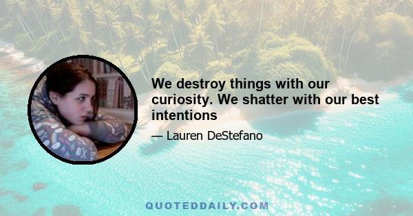 We destroy things with our curiosity. We shatter with our best intentions