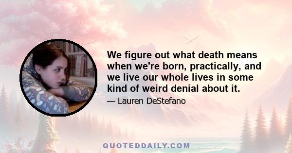 We figure out what death means when we're born, practically, and we live our whole lives in some kind of weird denial about it.