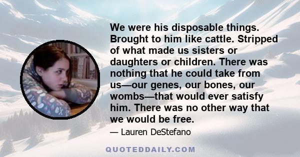 We were his disposable things. Brought to him like cattle. Stripped of what made us sisters or daughters or children. There was nothing that he could take from us—our genes, our bones, our wombs—that would ever satisfy