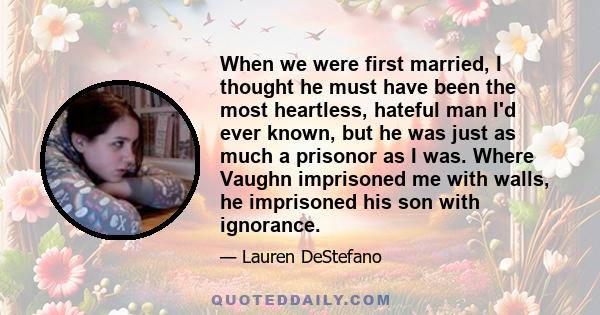 When we were first married, I thought he must have been the most heartless, hateful man I'd ever known, but he was just as much a prisonor as I was. Where Vaughn imprisoned me with walls, he imprisoned his son with