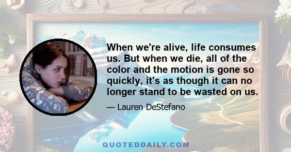 When we're alive, life consumes us. But when we die, all of the color and the motion is gone so quickly, it's as though it can no longer stand to be wasted on us.