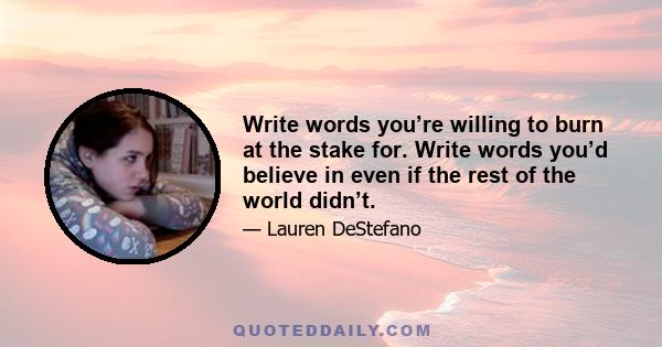 Write words you’re willing to burn at the stake for. Write words you’d believe in even if the rest of the world didn’t.