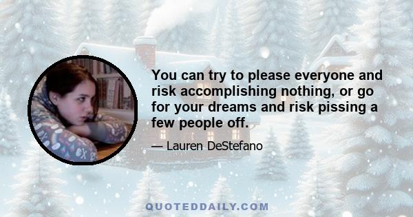 You can try to please everyone and risk accomplishing nothing, or go for your dreams and risk pissing a few people off.