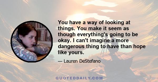 You have a way of looking at things. You make it seem as though everything's going to be okay. I can't imagine a more dangerous thing to have than hope like yours.