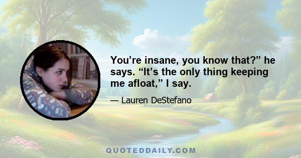 You’re insane, you know that?” he says. “It’s the only thing keeping me afloat,” I say.