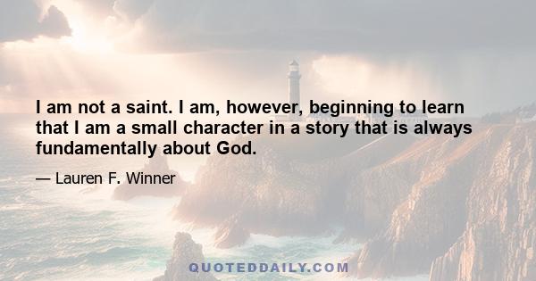 I am not a saint. I am, however, beginning to learn that I am a small character in a story that is always fundamentally about God.