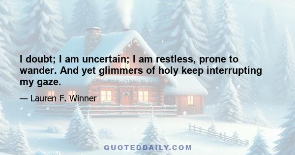 I doubt; I am uncertain; I am restless, prone to wander. And yet glimmers of holy keep interrupting my gaze.