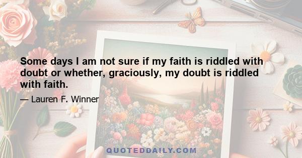 Some days I am not sure if my faith is riddled with doubt or whether, graciously, my doubt is riddled with faith.