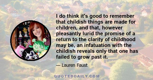 I do think it's good to remember that childish things are made for children, and that, however pleasantly lurid the promise of a return to the clarity of childhood may be, an infatuation with the childish reveals only