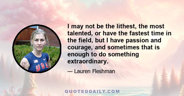 I may not be the lithest, the most talented, or have the fastest time in the field, but I have passion and courage, and sometimes that is enough to do something extraordinary.