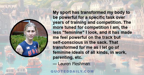 My sport has transformed my body to be powerful for a specific task over years of training and competition. The more tuned for competition I am, the less feminine I look, and it has made me feel powerful on the track