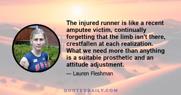 The injured runner is like a recent amputee victim, continually forgetting that the limb isn't there, crestfallen at each realization. What we need more than anything is a suitable prosthetic and an attitude adjustment.