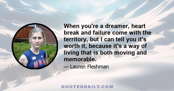 When you're a dreamer, heart break and failure come with the territory, but I can tell you it's worth it, because it's a way of living that is both moving and memorable.