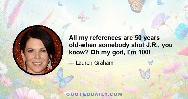 All my references are 50 years old-when somebody shot J.R., you know? Oh my god, I'm 100!