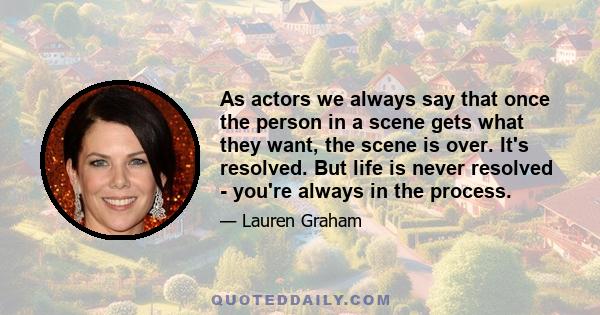 As actors we always say that once the person in a scene gets what they want, the scene is over. It's resolved. But life is never resolved - you're always in the process.