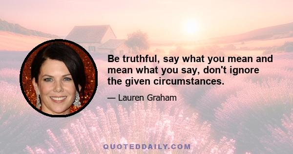 Be truthful, say what you mean and mean what you say, don't ignore the given circumstances.