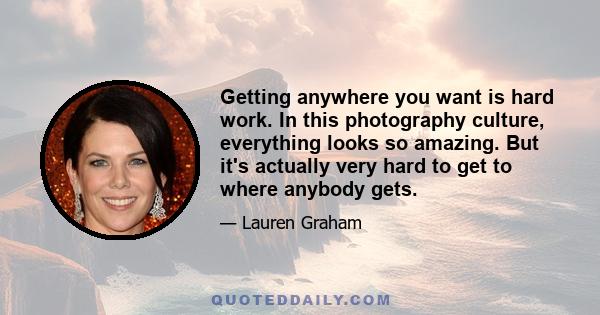 Getting anywhere you want is hard work. In this photography culture, everything looks so amazing. But it's actually very hard to get to where anybody gets.