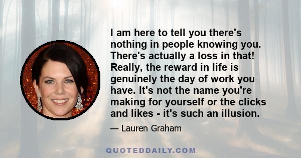 I am here to tell you there's nothing in people knowing you. There's actually a loss in that! Really, the reward in life is genuinely the day of work you have. It's not the name you're making for yourself or the clicks