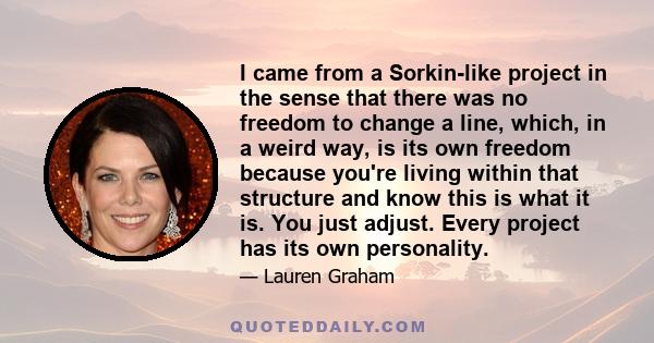 I came from a Sorkin-like project in the sense that there was no freedom to change a line, which, in a weird way, is its own freedom because you're living within that structure and know this is what it is. You just