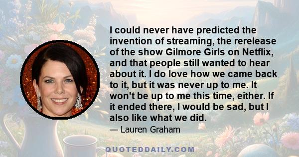 I could never have predicted the invention of streaming, the rerelease of the show Gilmore Girls on Netflix, and that people still wanted to hear about it. I do love how we came back to it, but it was never up to me. It 