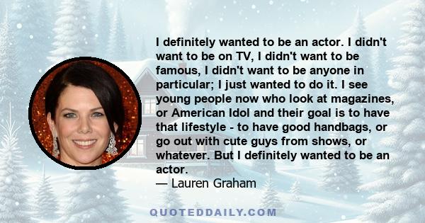 I definitely wanted to be an actor. I didn't want to be on TV, I didn't want to be famous, I didn't want to be anyone in particular; I just wanted to do it. I see young people now who look at magazines, or American Idol 