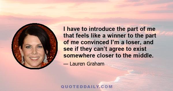 I have to introduce the part of me that feels like a winner to the part of me convinced I’m a loser, and see if they can’t agree to exist somewhere closer to the middle.