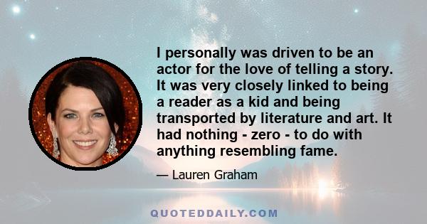 I personally was driven to be an actor for the love of telling a story. It was very closely linked to being a reader as a kid and being transported by literature and art. It had nothing - zero - to do with anything