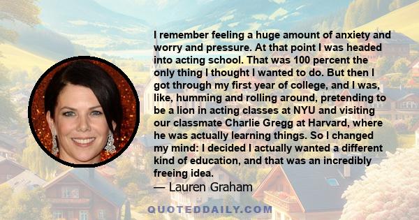 I remember feeling a huge amount of anxiety and worry and pressure. At that point I was headed into acting school. That was 100 percent the only thing I thought I wanted to do. But then I got through my first year of