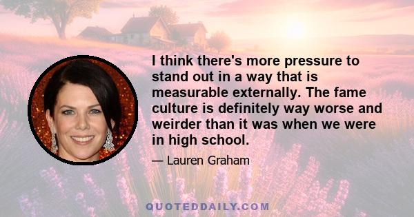 I think there's more pressure to stand out in a way that is measurable externally. The fame culture is definitely way worse and weirder than it was when we were in high school.