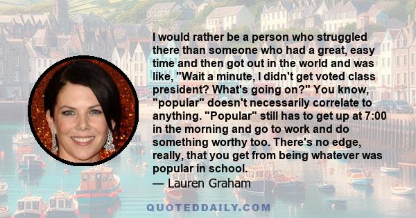 I would rather be a person who struggled there than someone who had a great, easy time and then got out in the world and was like, Wait a minute, I didn't get voted class president? What's going on? You know, popular