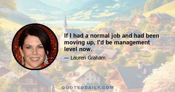 If I had a normal job and had been moving up, I'd be management level now.