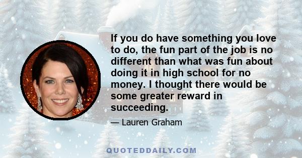 If you do have something you love to do, the fun part of the job is no different than what was fun about doing it in high school for no money. I thought there would be some greater reward in succeeding.