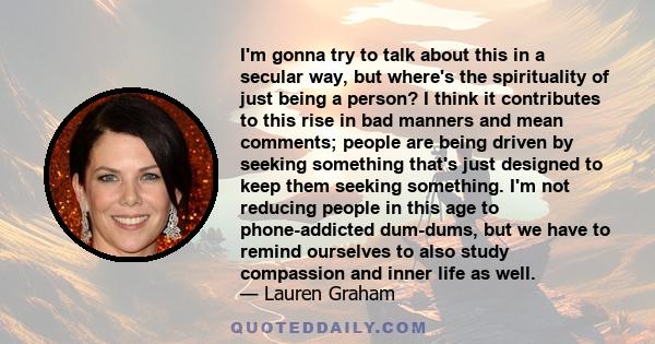 I'm gonna try to talk about this in a secular way, but where's the spirituality of just being a person? I think it contributes to this rise in bad manners and mean comments; people are being driven by seeking something