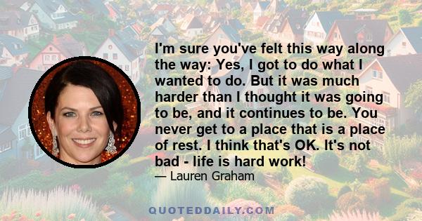 I'm sure you've felt this way along the way: Yes, I got to do what I wanted to do. But it was much harder than I thought it was going to be, and it continues to be. You never get to a place that is a place of rest. I