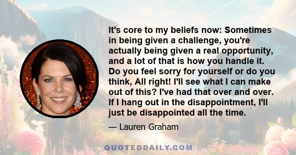 It's core to my beliefs now: Sometimes in being given a challenge, you're actually being given a real opportunity, and a lot of that is how you handle it. Do you feel sorry for yourself or do you think, All right! I'll