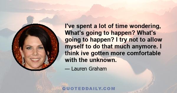 I've spent a lot of time wondering, What's going to happen? What's going to happen? I try not to allow myself to do that much anymore. I think ive gotten more comfortable with the unknown.