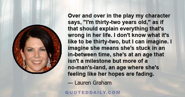 Over and over in the play my character says, I'm thirty-two years old, as if that should explain everything that's wrong in her life. I don't know what it's like to be thirty-two, but I can imagine. I imagine she means