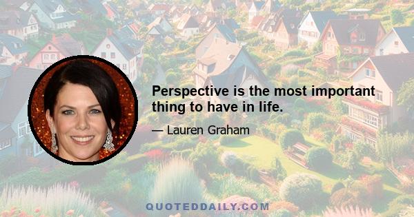 Perspective is the most important thing to have in life.