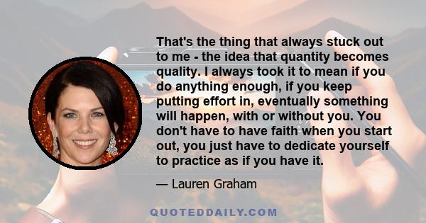 That's the thing that always stuck out to me - the idea that quantity becomes quality. I always took it to mean if you do anything enough, if you keep putting effort in, eventually something will happen, with or without 