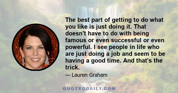 The best part of getting to do what you like is just doing it. That doesn't have to do with being famous or even successful or even powerful. I see people in life who are just doing a job and seem to be having a good