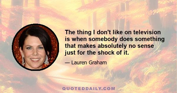 The thing I don't like on television is when somebody does something that makes absolutely no sense just for the shock of it.